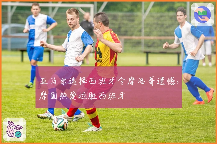 亚马尔选择西班牙令摩洛哥遗憾，摩国热爱远胜西班牙