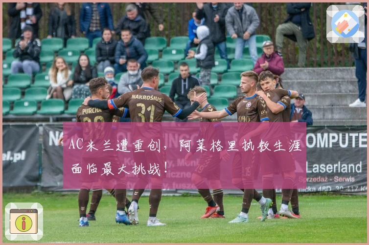 AC米兰遭重创，阿莱格里执教生涯面临最大挑战！