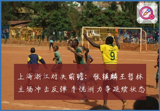 上海浙江对决前瞻：张镇麟王哲林主场冲击反弹 李悦洲力争延续状态