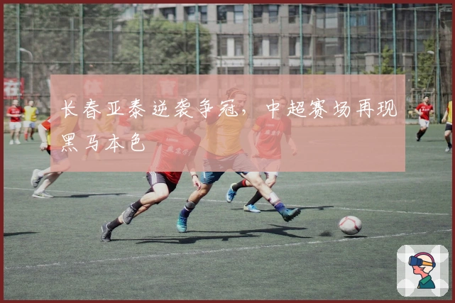 长春亚泰逆袭争冠，中超赛场再现黑马本色