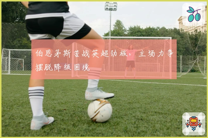 伯恩茅斯苦战英超劲旅，主场力争摆脱降级困境