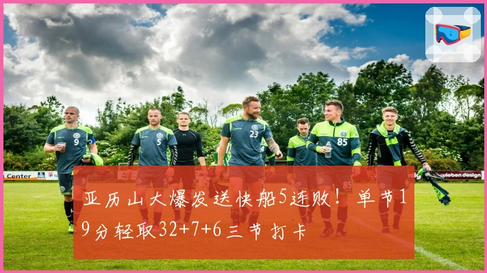 亚历山大爆发送快船5连败！单节19分轻取32+7+6三节打卡