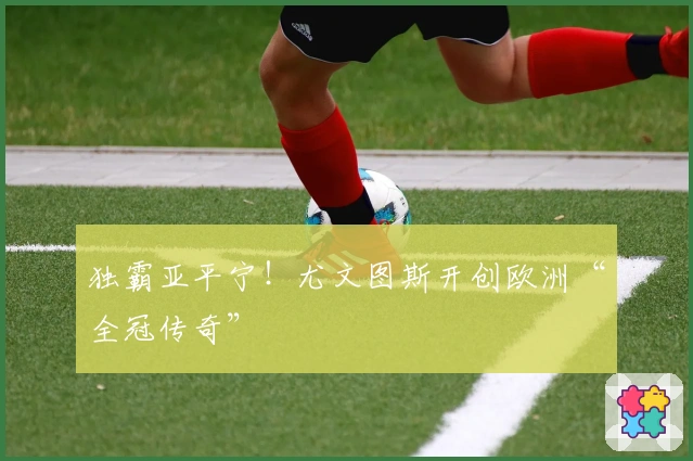 独霸亚平宁！尤文图斯开创欧洲“全冠传奇”