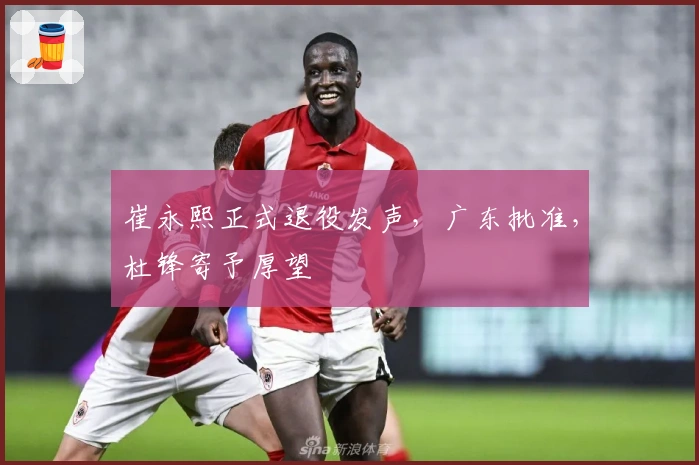 崔永熙正式退役发声，广东批准，杜锋寄予厚望