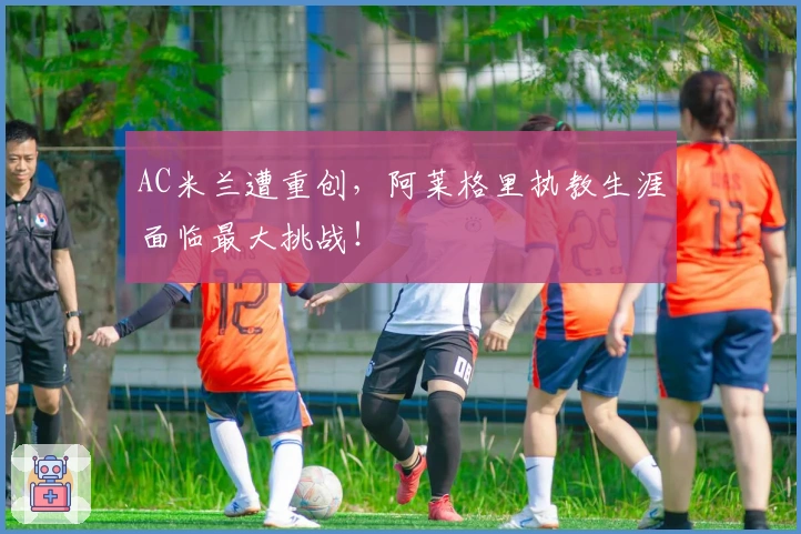 AC米兰遭重创，阿莱格里执教生涯面临最大挑战！