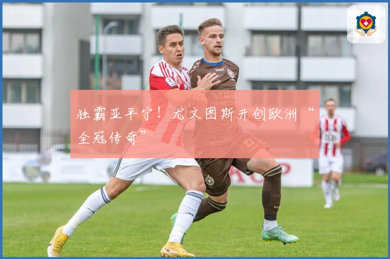 独霸亚平宁！尤文图斯开创欧洲“全冠传奇”
