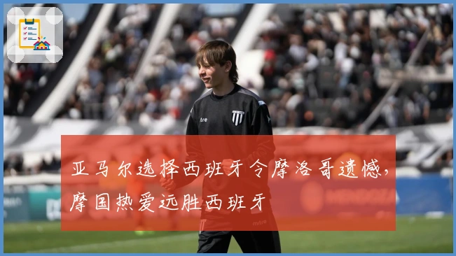 亚马尔选择西班牙令摩洛哥遗憾，摩国热爱远胜西班牙