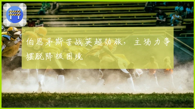 伯恩茅斯苦战英超劲旅，主场力争摆脱降级困境