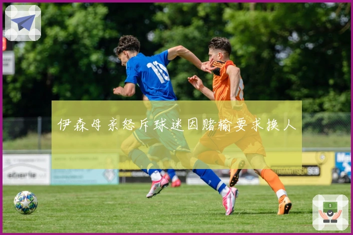 伊森母亲怒斥球迷因赌输要求换人